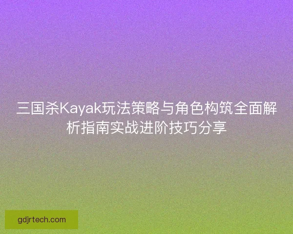 三国杀Kayak玩法策略与角色构筑全面解析指南实战进阶技巧分享