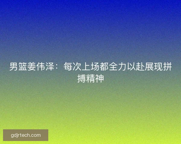男篮姜伟泽：每次上场都全力以赴展现拼搏精神