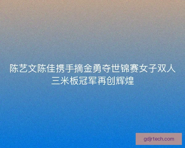 陈艺文陈佳携手摘金勇夺世锦赛女子双人三米板冠军再创辉煌