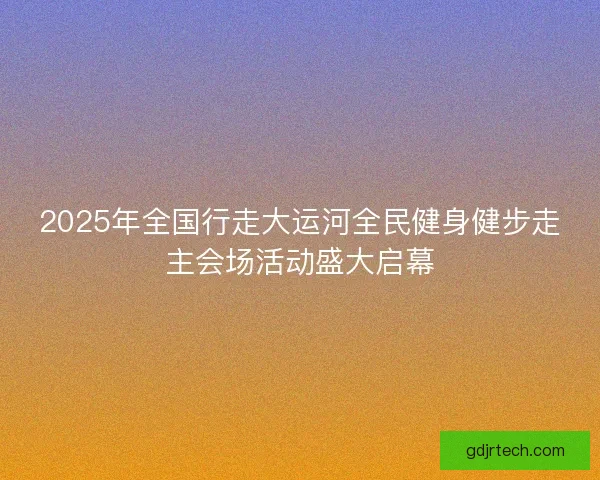 2025年全国行走大运河全民健身健步走主会场活动盛大启幕 2025年全国行走大运河全民健身健步走主会场活动盛大启幕