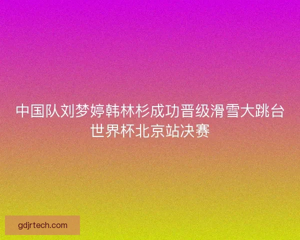 中国队刘梦婷韩林杉成功晋级滑雪大跳台世界杯北京站决赛 中国队刘梦婷韩林杉成功晋级滑雪大跳台世界杯北京站决赛