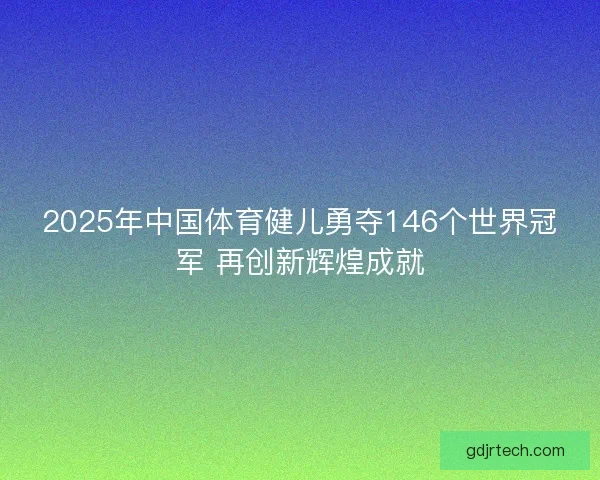 2025年中国体育健儿勇夺146个世界冠军 再创新辉煌成就
