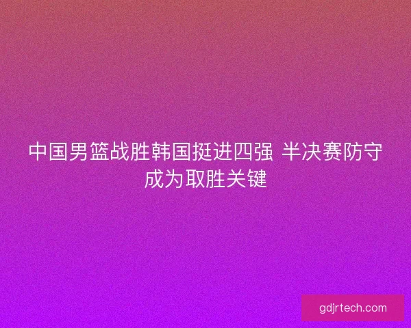 中国男篮战胜韩国挺进四强 半决赛防守成为取胜关键