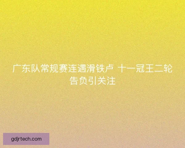 广东队常规赛连遇滑铁卢 十一冠王二轮告负引关注 广东队常规赛连遇滑铁卢 十一冠王二轮告负引关注