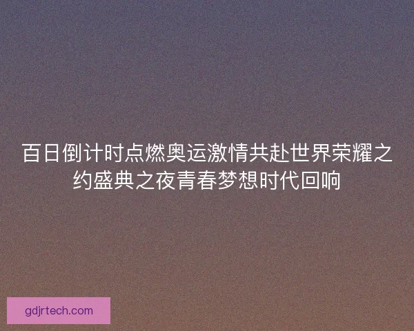 百日倒计时点燃奥运激情共赴世界荣耀之约盛典之夜青春梦想时代回响