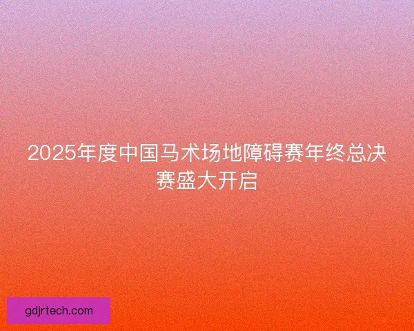 2025年度中国马术场地障碍赛年终总决赛盛大开启