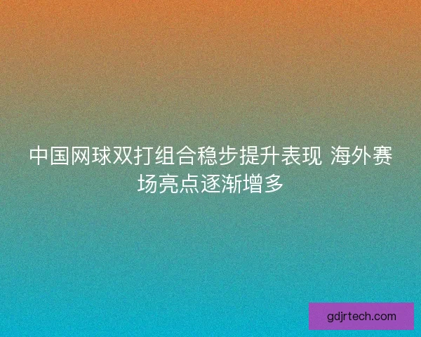 中国网球双打组合稳步提升表现 海外赛场亮点逐渐增多