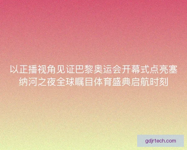 以正播视角见证巴黎奥运会开幕式点亮塞纳河之夜全球瞩目体育盛典启航时刻