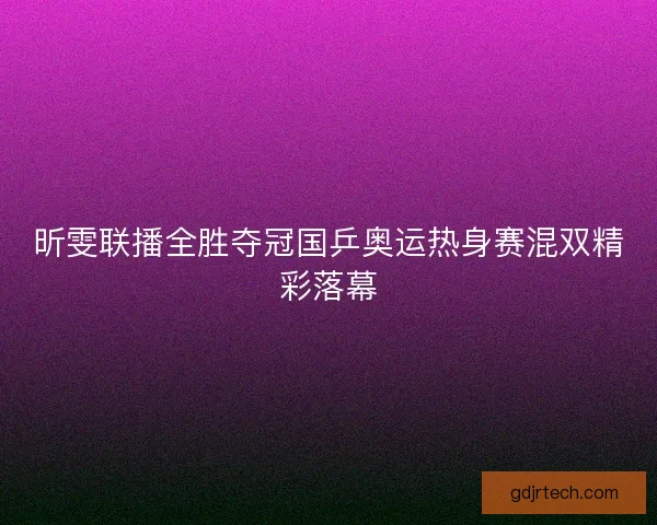 昕雯联播全胜夺冠国乒奥运热身赛混双精彩落幕