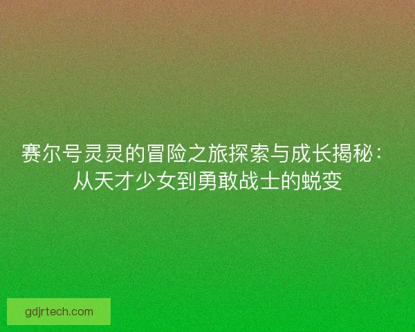 赛尔号灵灵的冒险之旅探索与成长揭秘：从天才少女到勇敢战士的蜕变