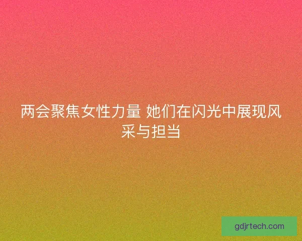 两会聚焦女性力量 她们在闪光中展现风采与担当 两会聚焦女性力量 她们在闪光中展现风采与担当