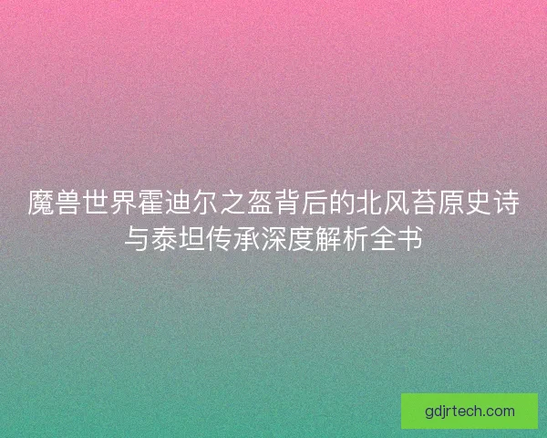 魔兽世界霍迪尔之盔背后的北风苔原史诗与泰坦传承深度解析全书