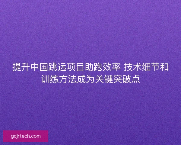 提升中国跳远项目助跑效率 技术细节和训练方法成为关键突破点 提升中国跳远项目助跑效率 技术细节和训练方法成为关键突破点
