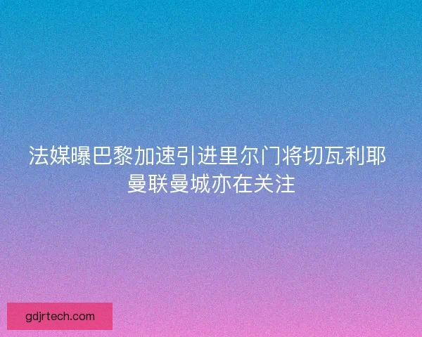 法媒曝巴黎加速引进里尔门将切瓦利耶 曼联曼城亦在关注 法媒曝巴黎加速引进里尔门将切瓦利耶 曼联曼城亦在关注