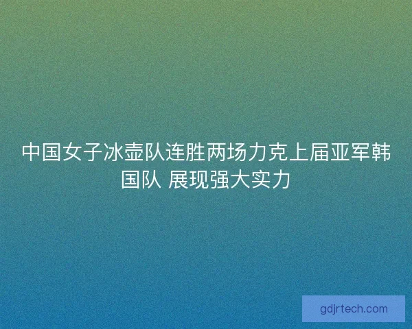 中国女子冰壶队连胜两场力克上届亚军韩国队 展现强大实力