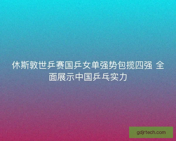 休斯敦世乒赛国乒女单强势包揽四强 全面展示中国乒乓实力