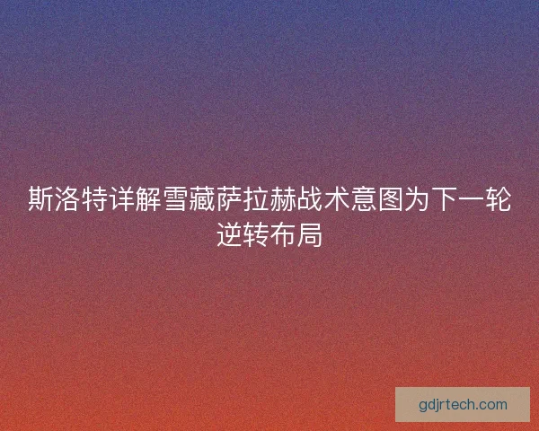 斯洛特详解雪藏萨拉赫战术意图为下一轮逆转布局