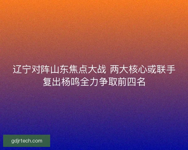 辽宁对阵山东焦点大战 两大核心或联手复出杨鸣全力争取前四名