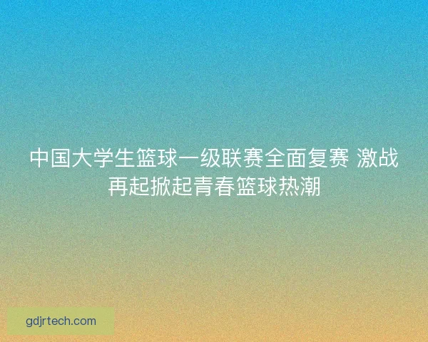 中国大学生篮球一级联赛全面复赛 激战再起掀起青春篮球热潮