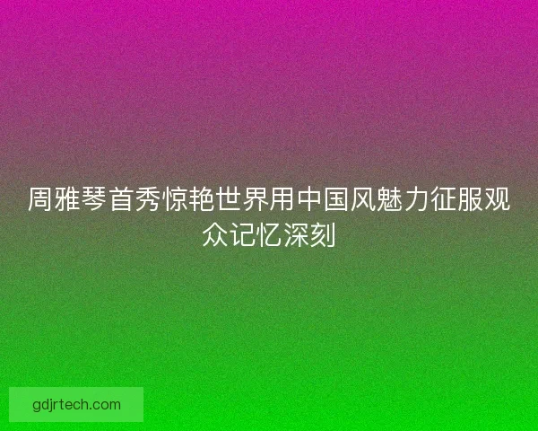 周雅琴首秀惊艳世界用中国风魅力征服观众记忆深刻