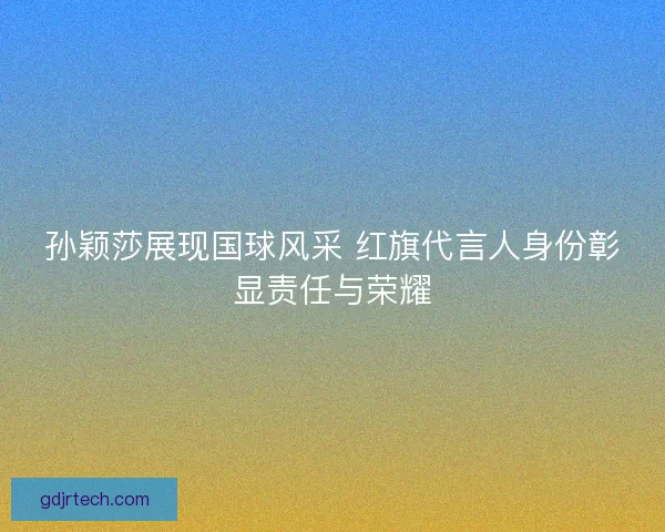孙颖莎展现国球风采 红旗代言人身份彰显责任与荣耀