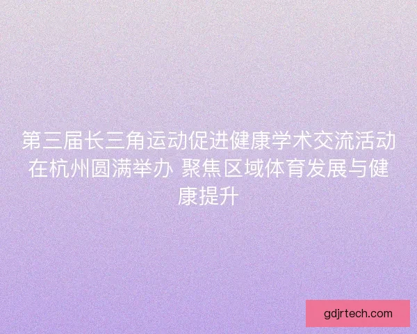 第三届长三角运动促进健康学术交流活动在杭州圆满举办 聚焦区域体育发展与健康提升