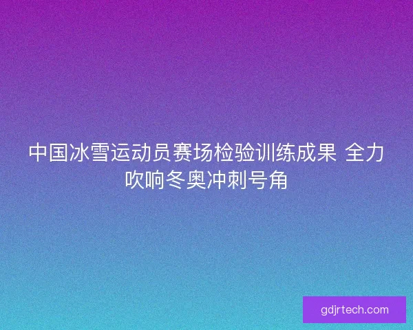 中国冰雪运动员赛场检验训练成果 全力吹响冬奥冲刺号角