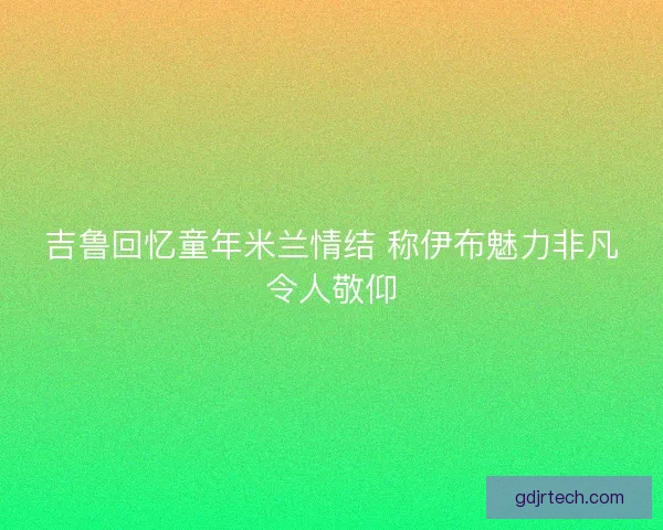吉鲁回忆童年米兰情结 称伊布魅力非凡令人敬仰 吉鲁回忆童年米兰情结 称伊布魅力非凡令人敬仰