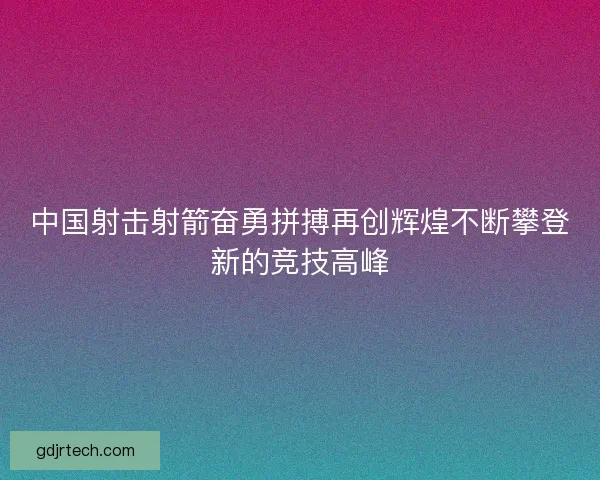 中国射击射箭奋勇拼搏再创辉煌不断攀登新的竞技高峰 中国射击射箭奋勇拼搏再创辉煌不断攀登新的竞技高峰