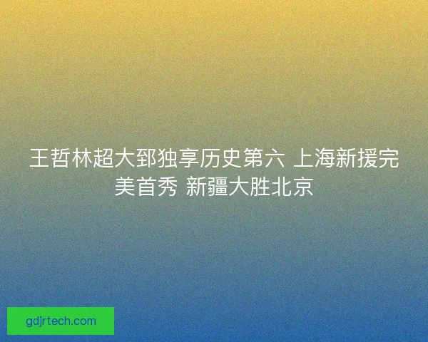 王哲林超大郅独享历史第六 上海新援完美首秀 新疆大胜北京 王哲林超大郅独享历史第六 上海新援完美首秀 新疆大胜北京