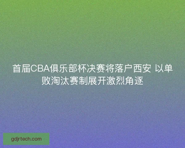 首届CBA俱乐部杯决赛将落户西安 以单败淘汰赛制展开激烈角逐 首届CBA俱乐部杯决赛将落户西安 以单败淘汰赛制展开激烈角逐