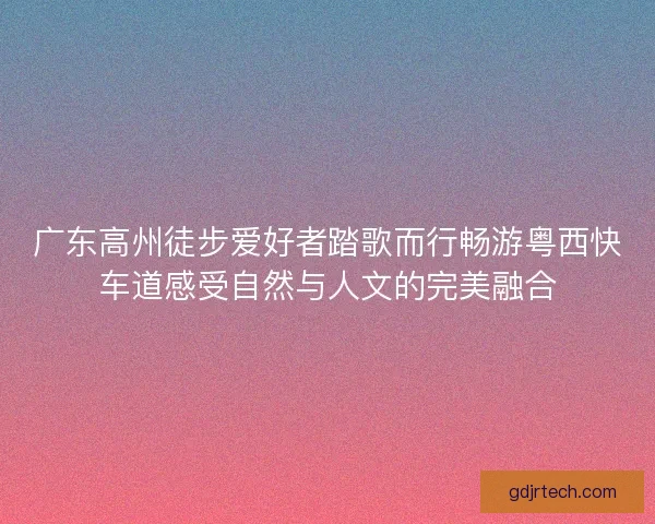 广东高州徒步爱好者踏歌而行畅游粤西快车道感受自然与人文的完美融合