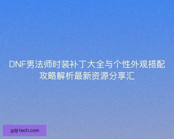 DNF男法师时装补丁大全与个性外观搭配攻略解析最新资源分享汇