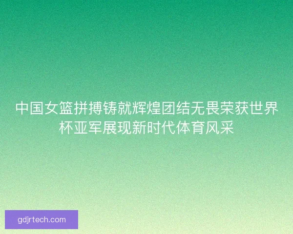 中国女篮拼搏铸就辉煌团结无畏荣获世界杯亚军展现新时代体育风采